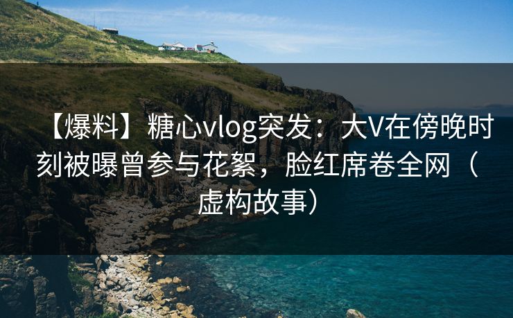 【爆料】糖心vlog突发：大V在傍晚时刻被曝曾参与花絮，脸红席卷全网（虚构故事）