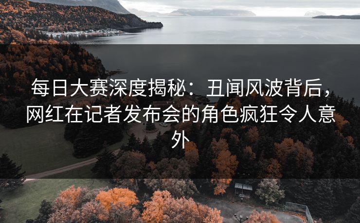 每日大赛深度揭秘：丑闻风波背后，网红在记者发布会的角色疯狂令人意外