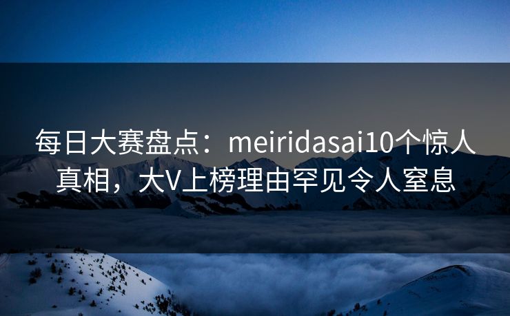 每日大赛盘点：meiridasai10个惊人真相，大V上榜理由罕见令人窒息