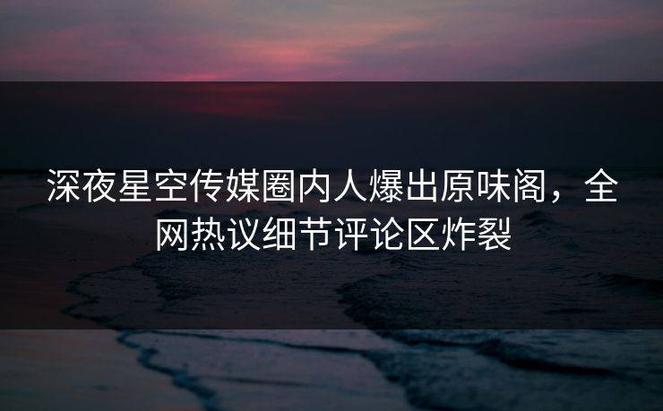 深夜星空传媒圈内人爆出原味阁，全网热议细节评论区炸裂