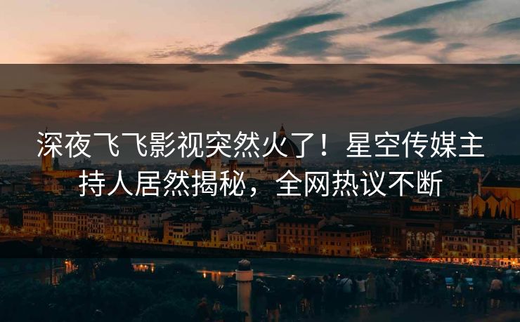 深夜飞飞影视突然火了！星空传媒主持人居然揭秘，全网热议不断