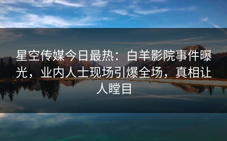 星空传媒今日最热：白羊影院事件曝光，业内人士现场引爆全场，真相让人瞠目