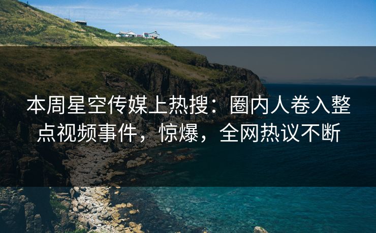 本周星空传媒上热搜：圈内人卷入整点视频事件，惊爆，全网热议不断