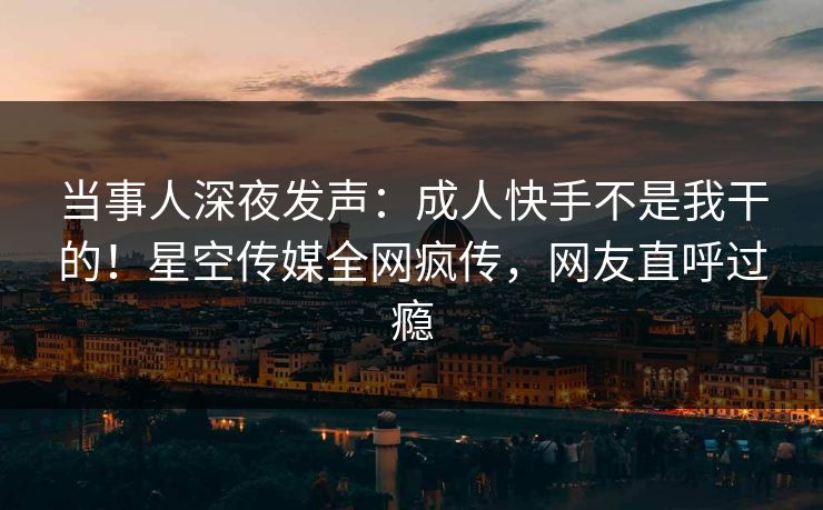 当事人深夜发声：成人快手不是我干的！星空传媒全网疯传，网友直呼过瘾