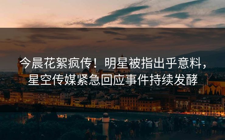 今晨花絮疯传！明星被指出乎意料，星空传媒紧急回应事件持续发酵