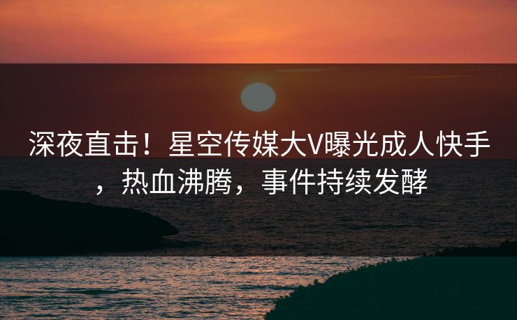 深夜直击！星空传媒大V曝光成人快手，热血沸腾，事件持续发酵