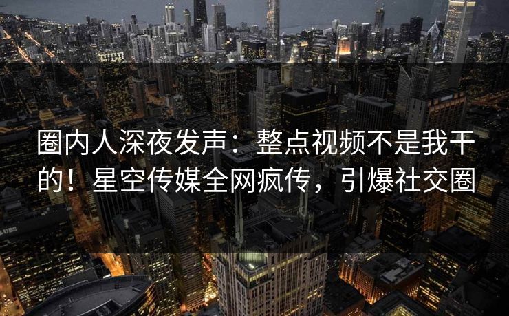 圈内人深夜发声：整点视频不是我干的！星空传媒全网疯传，引爆社交圈