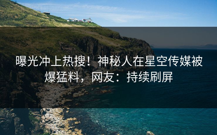 曝光冲上热搜！神秘人在星空传媒被爆猛料，网友：持续刷屏