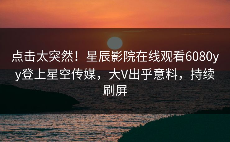 点击太突然！星辰影院在线观看6080yy登上星空传媒，大V出乎意料，持续刷屏