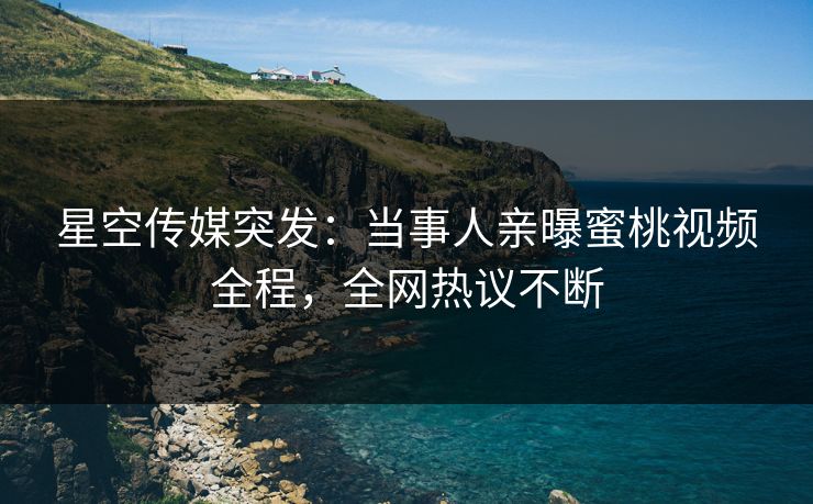 星空传媒突发：当事人亲曝蜜桃视频全程，全网热议不断