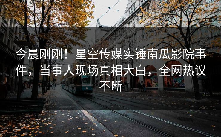 今晨刚刚！星空传媒实锤南瓜影院事件，当事人现场真相大白，全网热议不断
