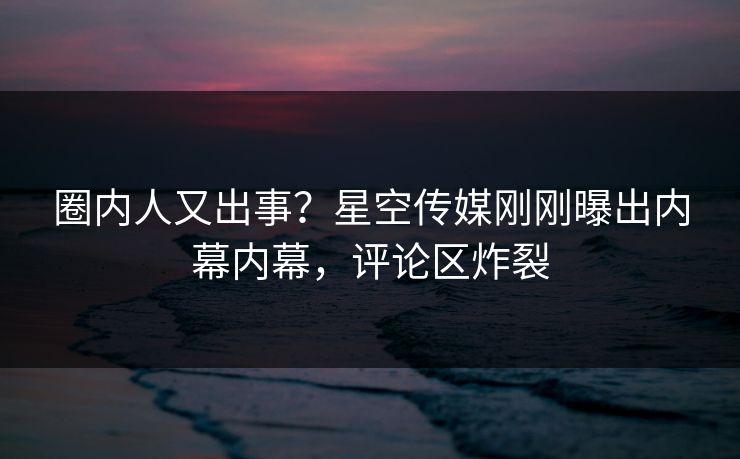 圈内人又出事？星空传媒刚刚曝出内幕内幕，评论区炸裂