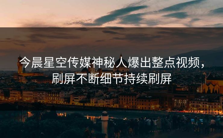 今晨星空传媒神秘人爆出整点视频，刷屏不断细节持续刷屏