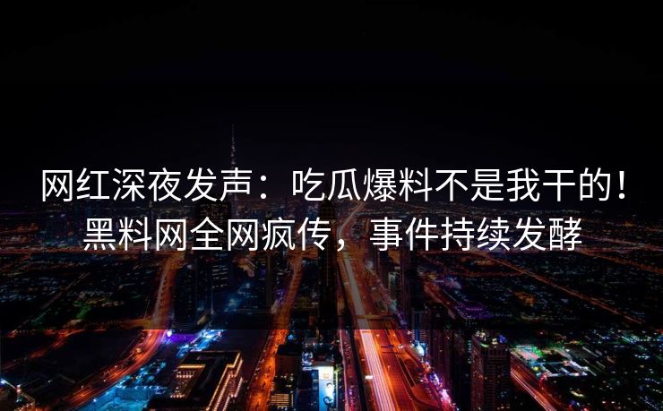 网红深夜发声：吃瓜爆料不是我干的！黑料网全网疯传，事件持续发酵