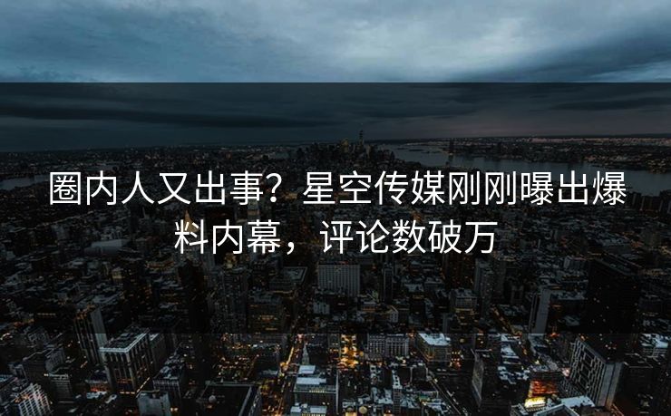圈内人又出事？星空传媒刚刚曝出爆料内幕，评论数破万