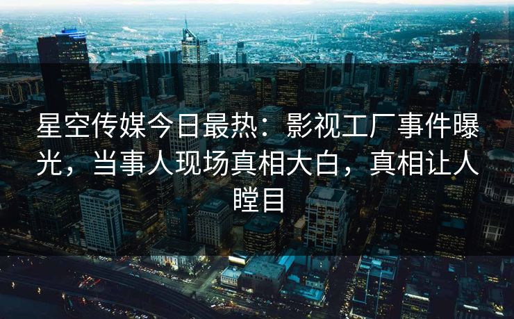 星空传媒今日最热：影视工厂事件曝光，当事人现场真相大白，真相让人瞠目