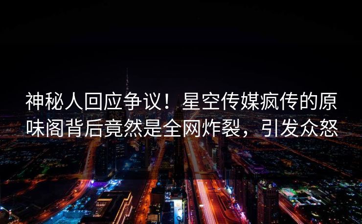神秘人回应争议！星空传媒疯传的原味阁背后竟然是全网炸裂，引发众怒