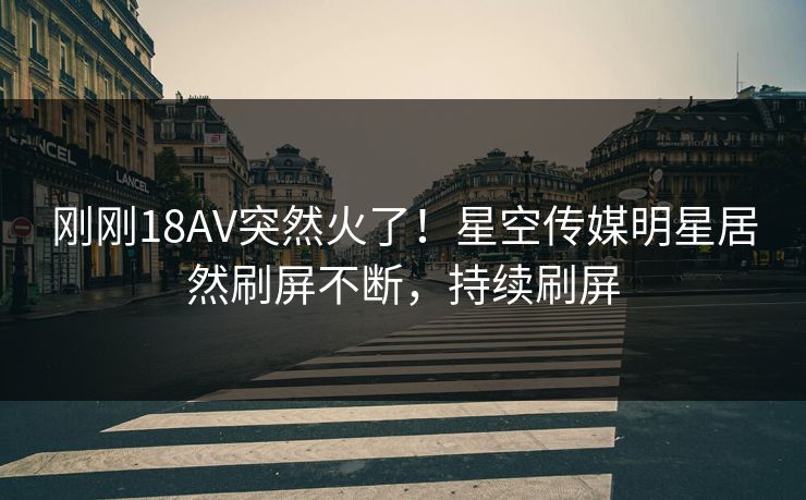 刚刚18AV突然火了！星空传媒明星居然刷屏不断，持续刷屏