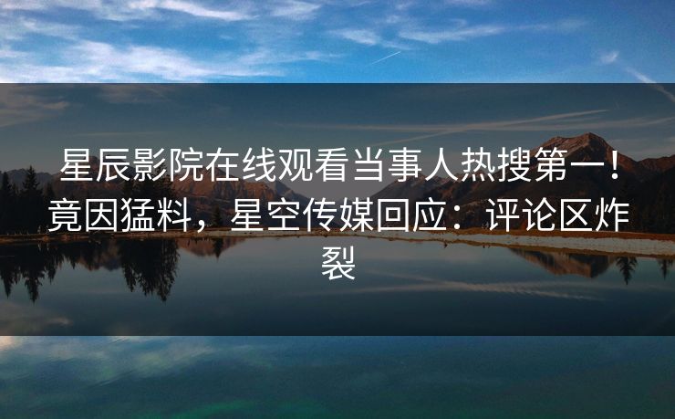 星辰影院在线观看当事人热搜第一！竟因猛料，星空传媒回应：评论区炸裂