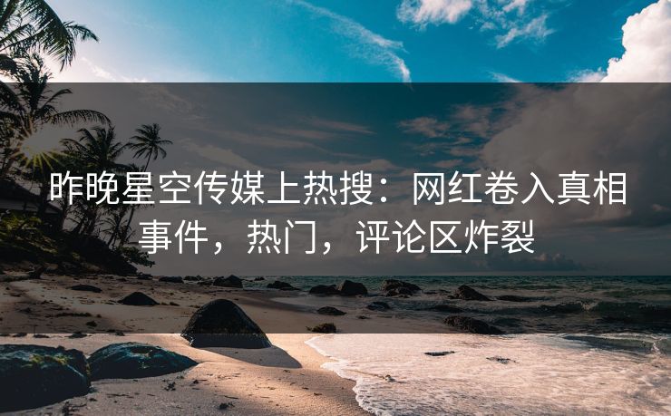 昨晚星空传媒上热搜：网红卷入真相事件，热门，评论区炸裂