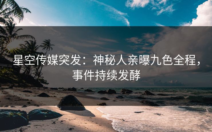 星空传媒突发：神秘人亲曝九色全程，事件持续发酵