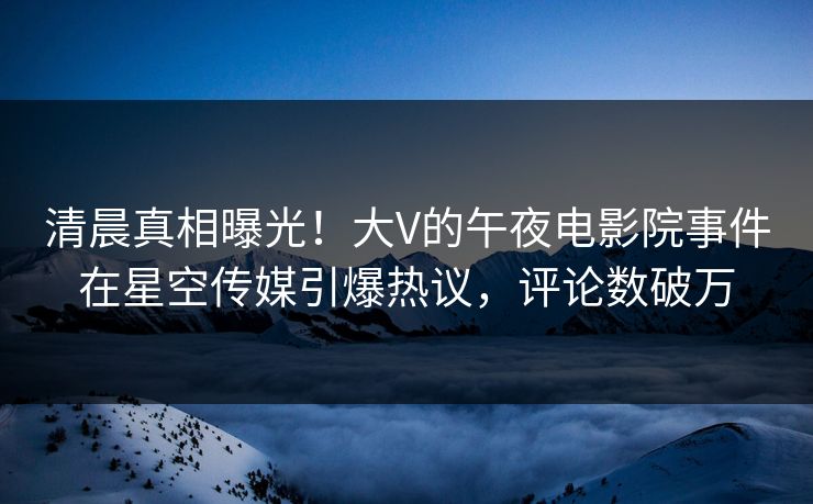 清晨真相曝光！大V的午夜电影院事件在星空传媒引爆热议，评论数破万