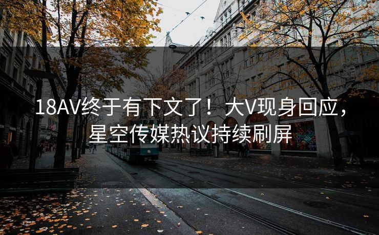 18AV终于有下文了！大V现身回应，星空传媒热议持续刷屏