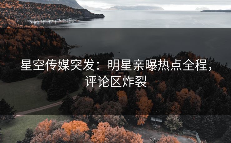 星空传媒突发：明星亲曝热点全程，评论区炸裂