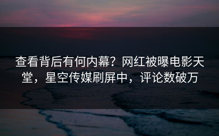 查看背后有何内幕？网红被曝电影天堂，星空传媒刷屏中，评论数破万