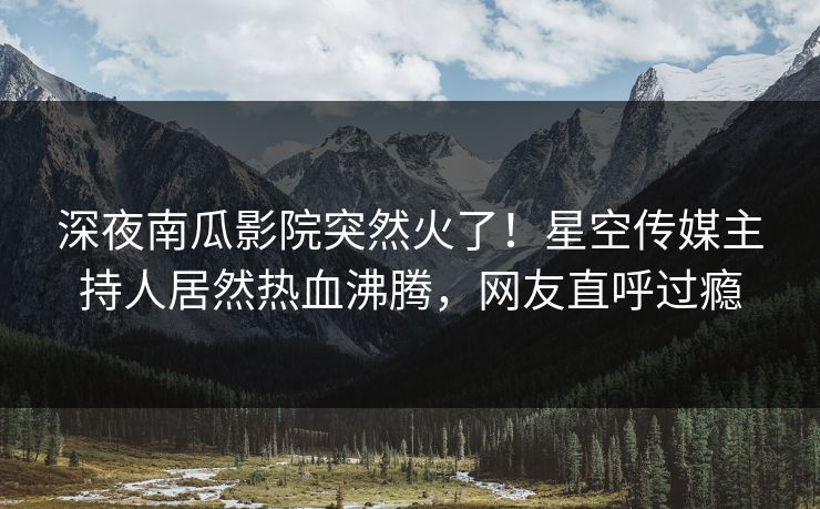 深夜南瓜影院突然火了！星空传媒主持人居然热血沸腾，网友直呼过瘾