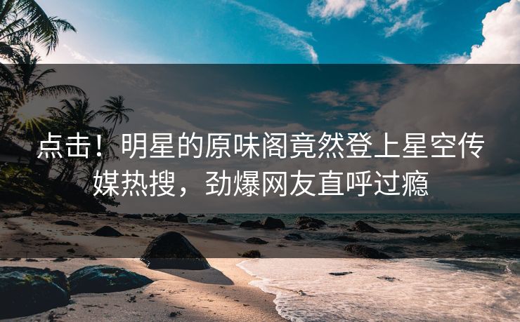 点击！明星的原味阁竟然登上星空传媒热搜，劲爆网友直呼过瘾