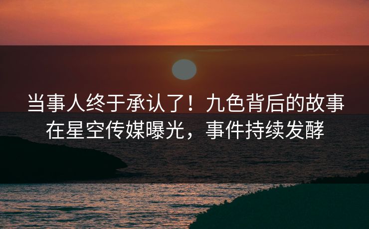 当事人终于承认了！九色背后的故事在星空传媒曝光，事件持续发酵