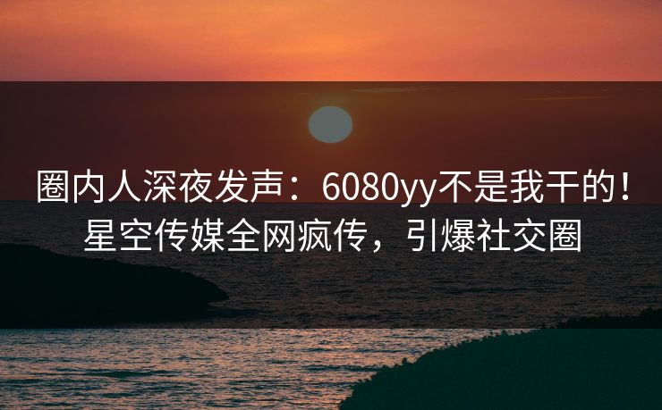 圈内人深夜发声：6080yy不是我干的！星空传媒全网疯传，引爆社交圈