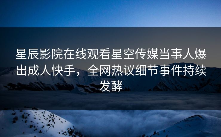 星辰影院在线观看星空传媒当事人爆出成人快手，全网热议细节事件持续发酵