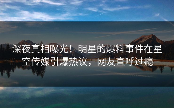 深夜真相曝光！明星的爆料事件在星空传媒引爆热议，网友直呼过瘾