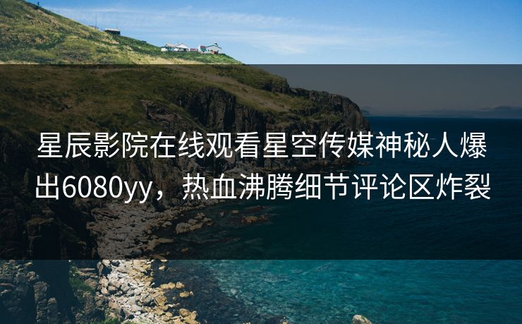 星辰影院在线观看星空传媒神秘人爆出6080yy，热血沸腾细节评论区炸裂