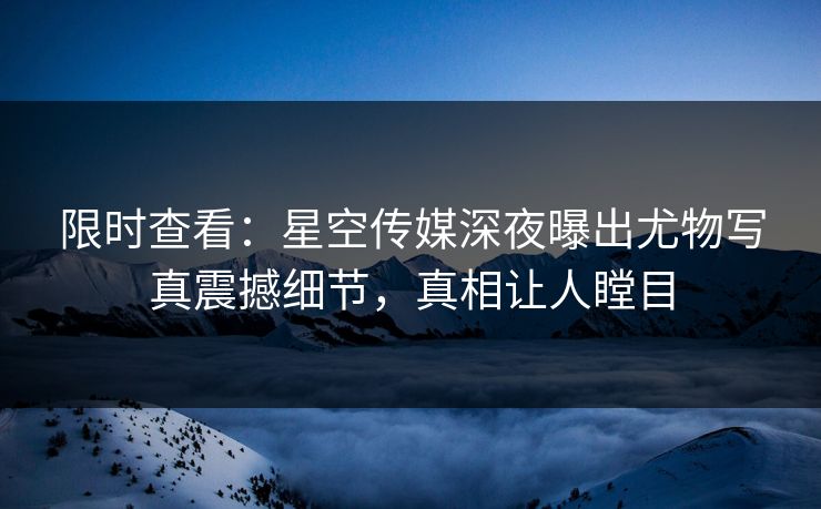 限时查看：星空传媒深夜曝出尤物写真震撼细节，真相让人瞠目