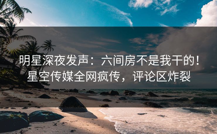 明星深夜发声：六间房不是我干的！星空传媒全网疯传，评论区炸裂