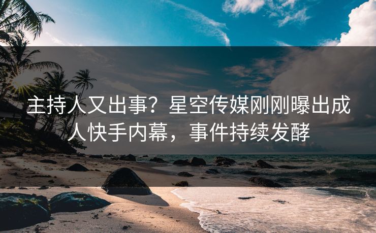 主持人又出事？星空传媒刚刚曝出成人快手内幕，事件持续发酵