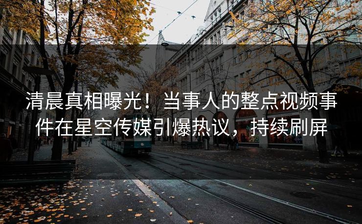 清晨真相曝光！当事人的整点视频事件在星空传媒引爆热议，持续刷屏