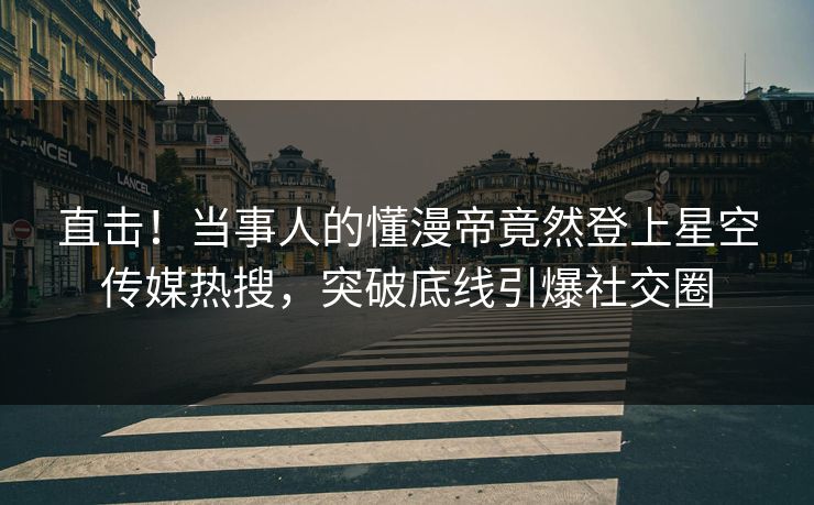直击！当事人的懂漫帝竟然登上星空传媒热搜，突破底线引爆社交圈
