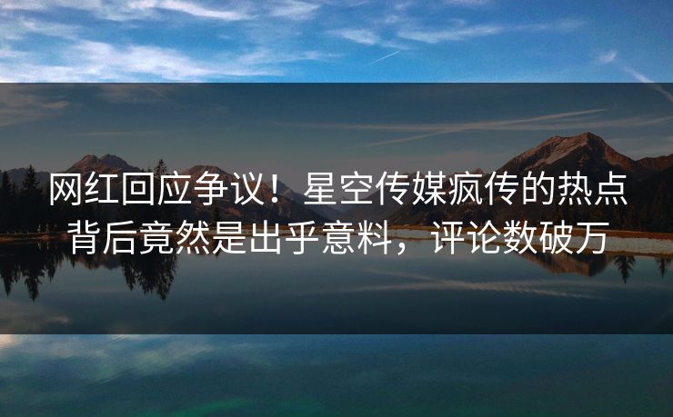 网红回应争议！星空传媒疯传的热点背后竟然是出乎意料，评论数破万
