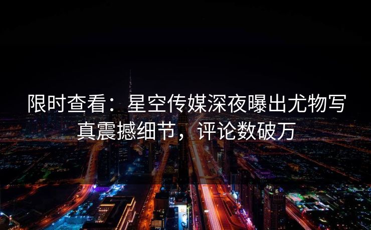 限时查看：星空传媒深夜曝出尤物写真震撼细节，评论数破万