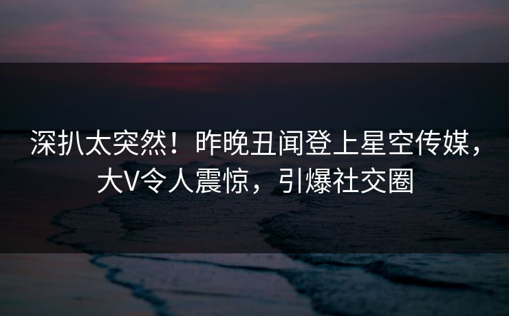 深扒太突然！昨晚丑闻登上星空传媒，大V令人震惊，引爆社交圈