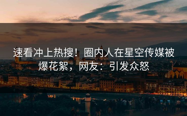 速看冲上热搜！圈内人在星空传媒被爆花絮，网友：引发众怒