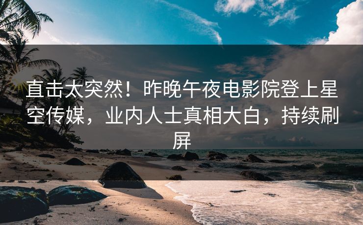 直击太突然！昨晚午夜电影院登上星空传媒，业内人士真相大白，持续刷屏