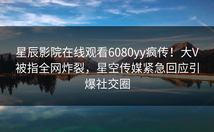 星辰影院在线观看6080yy疯传！大V被指全网炸裂，星空传媒紧急回应引爆社交圈