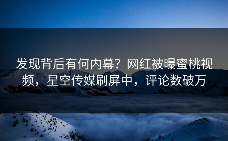 发现背后有何内幕？网红被曝蜜桃视频，星空传媒刷屏中，评论数破万
