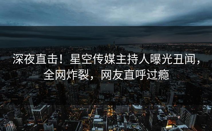深夜直击！星空传媒主持人曝光丑闻，全网炸裂，网友直呼过瘾