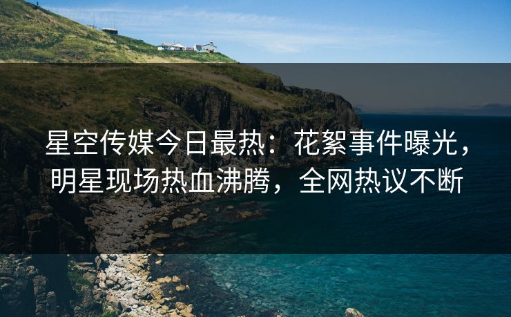 星空传媒今日最热：花絮事件曝光，明星现场热血沸腾，全网热议不断